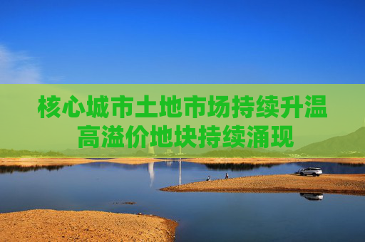 核心城市土地市场持续升温 高溢价地块持续涌现