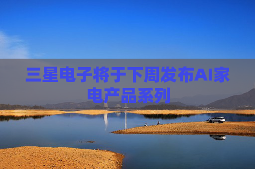 三星电子将于下周发布AI家电产品系列