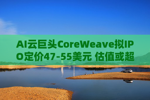 AI云巨头CoreWeave拟IPO定价47-55美元 估值或超23亿美元