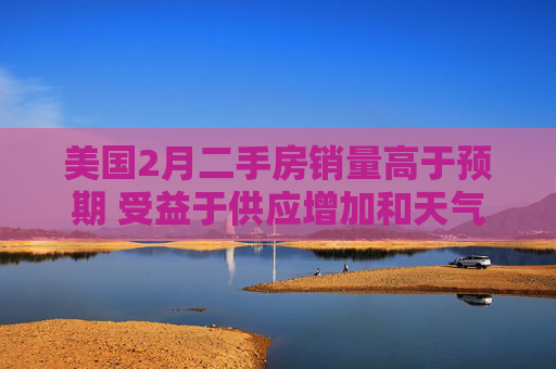 美国2月二手房销量高于预期 受益于供应增加和天气好转