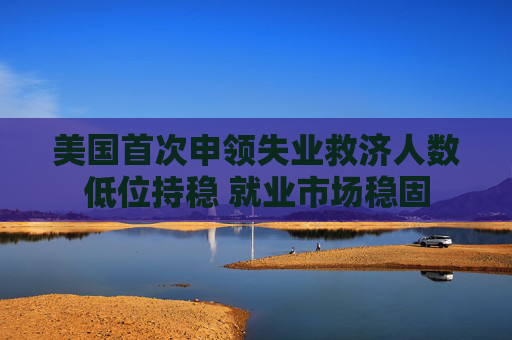 美国首次申领失业救济人数低位持稳 就业市场稳固