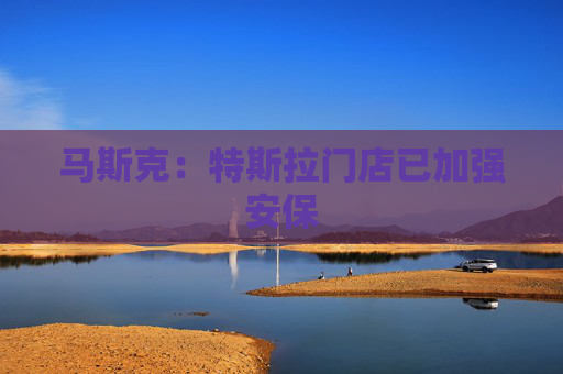 马斯克：特斯拉门店已加强安保