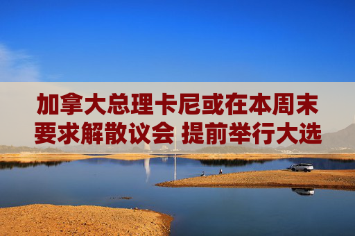 加拿大总理卡尼或在本周末要求解散议会 提前举行大选