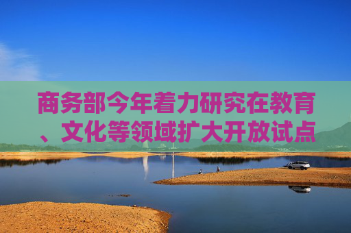 商务部今年着力研究在教育、文化等领域扩大开放试点