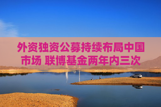 外资独资公募持续布局中国市场 联博基金两年内三次增加注册资本