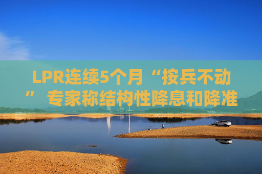 LPR连续5个月“按兵不动” 专家称结构性降息和降准有望优先落地