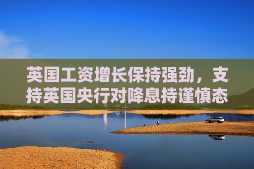 英国工资增长保持强劲，支持英国央行对降息持谨慎态度
