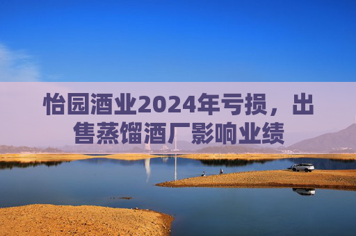 怡园酒业2024年亏损，出售蒸馏酒厂影响业绩