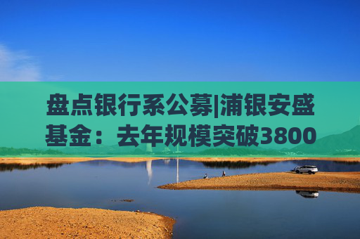 盘点银行系公募|浦银安盛基金：去年规模突破3800亿 非货增速14.1%成行业黑马
