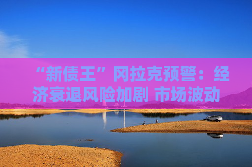 “新债王”冈拉克预警：经济衰退风险加剧 市场波动或再临
