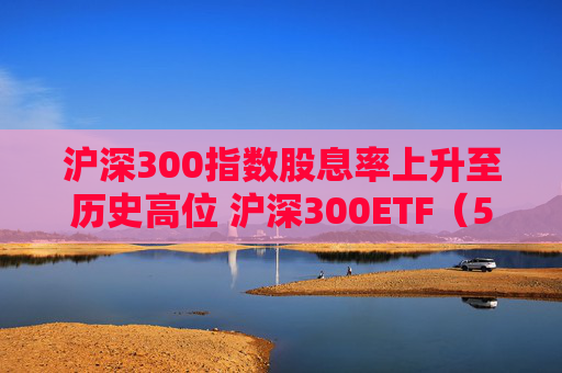 沪深300指数股息率上升至历史高位 沪深300ETF（510300）一键布局核心资产