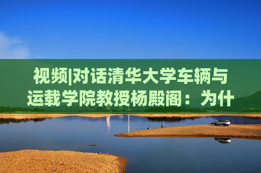 视频|对话清华大学车辆与运载学院教授杨殿阁：为什么说端到端技术的出现给了中国车企弯道超车的机会？