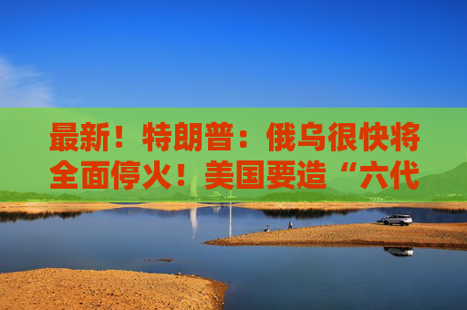 最新！特朗普：俄乌很快将全面停火！美国要造“六代机”F-47，由波音生产