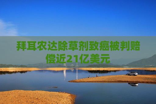 拜耳农达除草剂致癌被判赔偿近21亿美元