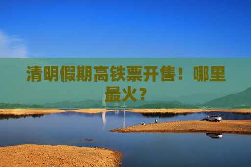 清明假期高铁票开售！哪里最火？