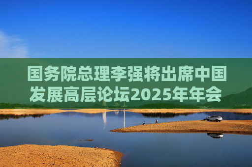 国务院总理李强将出席中国发展高层论坛2025年年会开幕式