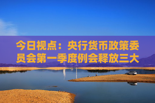 今日视点：央行货币政策委员会第一季度例会释放三大信号