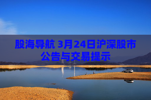 股海导航 3月24日沪深股市公告与交易提示