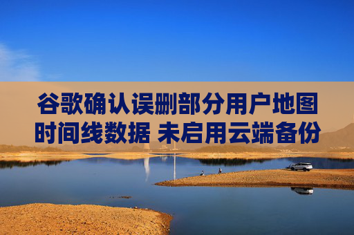 谷歌确认误删部分用户地图时间线数据 未启用云端备份将永久丢失