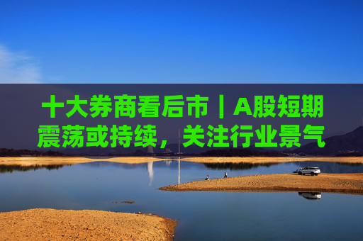 十大券商看后市｜A股短期震荡或持续，关注行业景气线索
