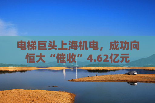电梯巨头上海机电，成功向恒大“催收”4.62亿元
