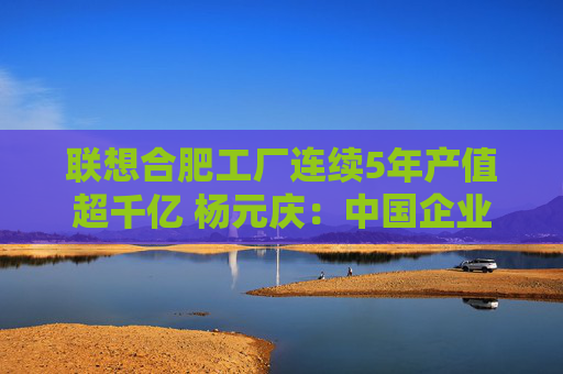 联想合肥工厂连续5年产值超千亿 杨元庆：中国企业“走出去”要扎根“中国制造”这个大本营  第1张