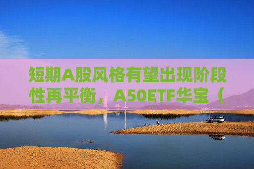 短期A股风格有望出现阶段性再平衡，A50ETF华宝（159596）连续两天放量