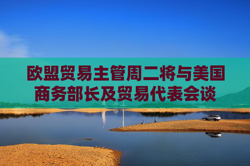 欧盟贸易主管周二将与美国商务部长及贸易代表会谈