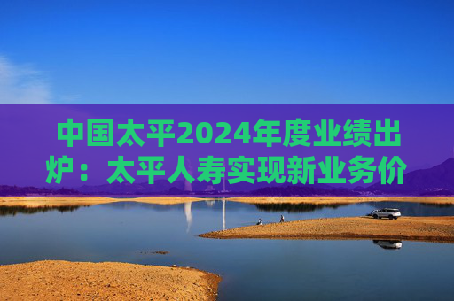 中国太平2024年度业绩出炉：太平人寿实现新业务价值3132.16亿元 同比增长94.2%