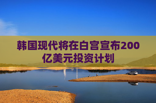 韩国现代将在白宫宣布200亿美元投资计划
