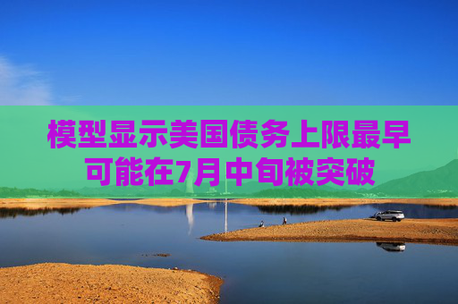 模型显示美国债务上限最早可能在7月中旬被突破