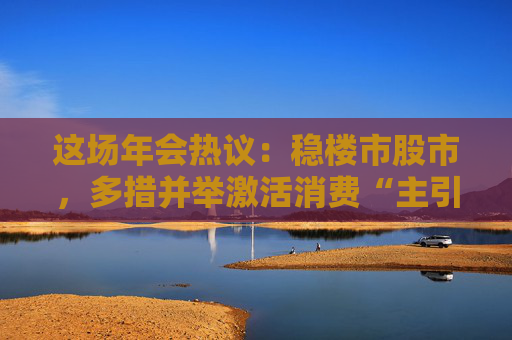 这场年会热议：稳楼市股市，多措并举激活消费“主引擎”