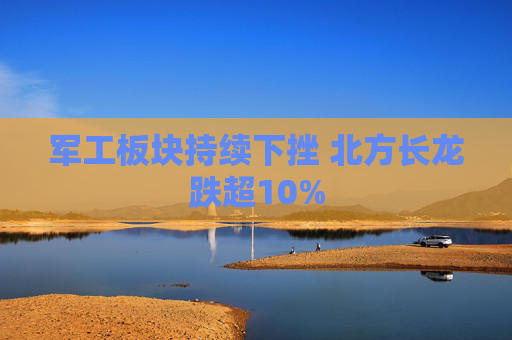 军工板块持续下挫 北方长龙跌超10%