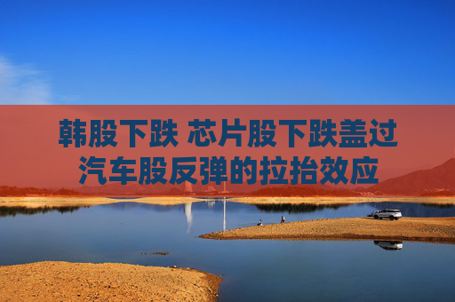 韩股下跌 芯片股下跌盖过汽车股反弹的拉抬效应