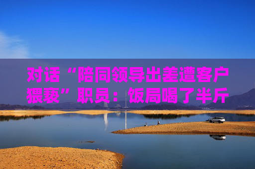 对话“陪同领导出差遭客户猥亵”职员：饭局喝了半斤白酒再去KTV