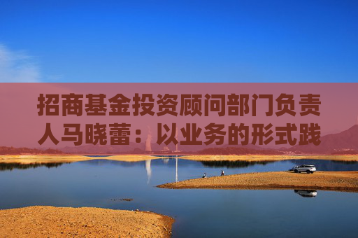 招商基金投资顾问部门负责人马晓蕾：以业务的形式践行以客户为中心，是财富管理行业重要转折点  第1张
