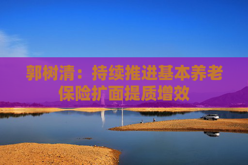 郭树清：持续推进基本养老保险扩面提质增效