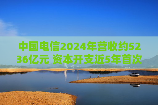 中国电信2024年营收约5236亿元 资本开支近5年首次下滑