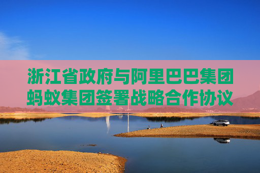 浙江省政府与阿里巴巴集团蚂蚁集团签署战略合作协议