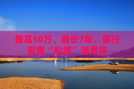 最高50万、最长7年，银行密集“松绑”消费贷