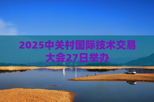 2025中关村国际技术交易大会27日举办