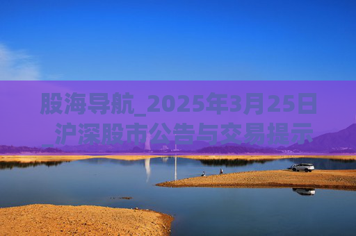 股海导航_2025年3月25日_沪深股市公告与交易提示
