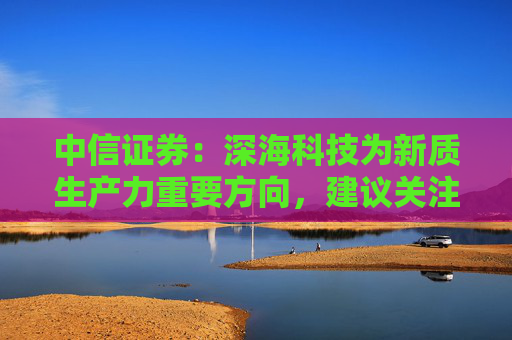 中信证券：深海科技为新质生产力重要方向，建议关注相关核心厂商