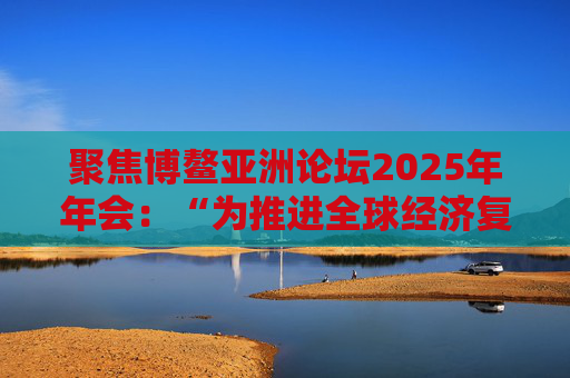 聚焦博鳌亚洲论坛2025年年会：“为推进全球经济复苏和可持续增长注入动能”