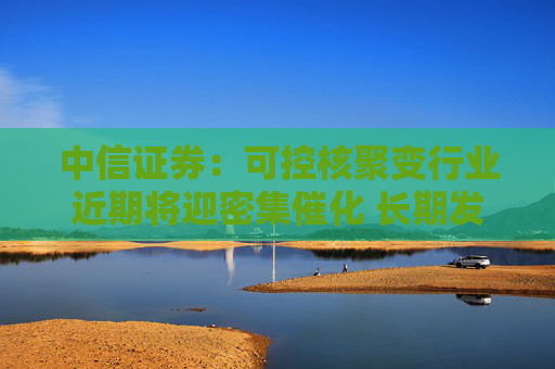 中信证券：可控核聚变行业近期将迎密集催化 长期发展空间广阔