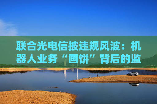联合光电信披违规风波：机器人业务“画饼”背后的监管警示与战略迷途