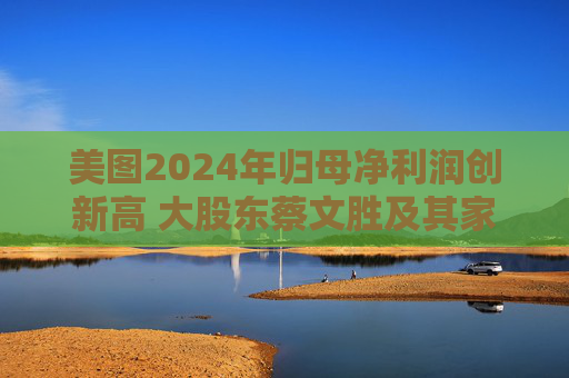 美图2024年归母净利润创新高 大股东蔡文胜及其家族累计套现超16亿港元