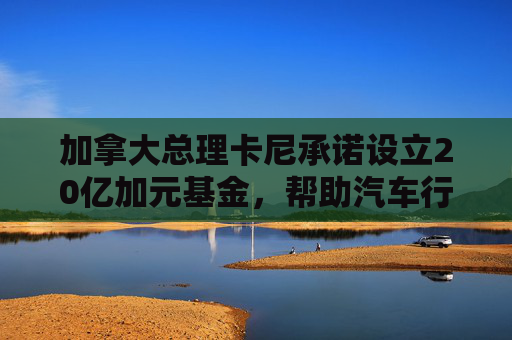 加拿大总理卡尼承诺设立20亿加元基金，帮助汽车行业应对关税影响