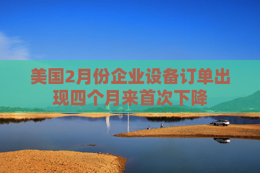 美国2月份企业设备订单出现四个月来首次下降