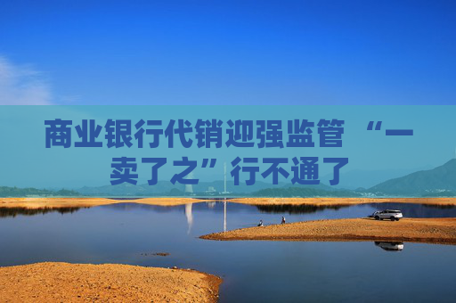 4500网约外围模特女神 商业银行代销迎强监管 “一卖了之”行不通了  第1张